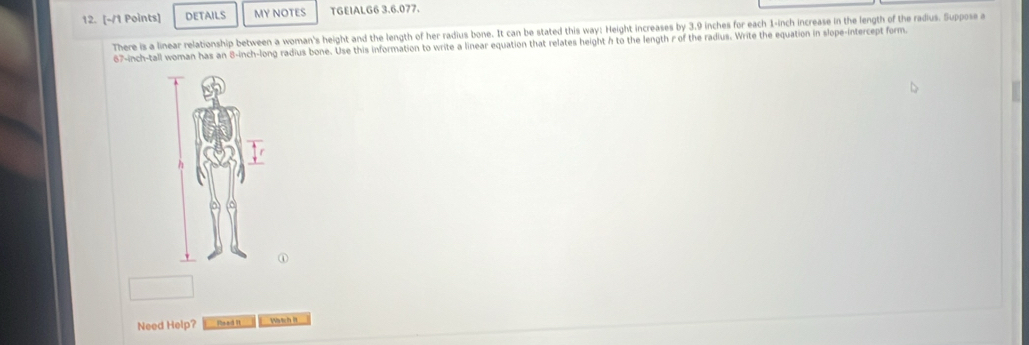 DETAILS MY NOTES TGEIALG6 3.6.077. 
There is a linear relationship between a woman's height and the length of her radius bone. It can be stated this way: Height increases by 3.9 inches for each 1-inch increase in the length of the radius. Suppose a
67-inch -tall woman has an 8-inch -long radius bone. Use this information to write a linear equation that relates height h to the length r of the radius. Write the equation in slope-intercept form. 
① 
Need Help? Wtch it