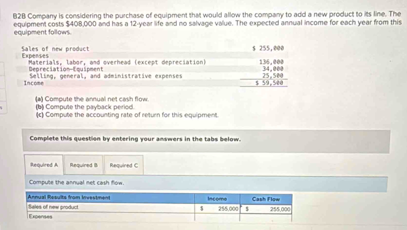 B2B Company is considering the purchase of equipment that would allow the company to add a new product to its line. The 
equipment costs $408,000 and has a 12-year life and no salvage value. The expected annual income for each year from this 
equipment follows. 
Sales of new product $ 255,000
Expenses 136,000
Materials, labor, and overhead (except depreciation) 
Depreciation-Equipment 34,000
Selling, general, and administrative expenses 25,500
Income $ 59,500
(a) Compute the annual net cash flow. 
(b) Compute the payback period. 
(c) Compute the accounting rate of return for this equipment. 
Complete this question by entering your answers in the tabs below. 
Required A Required B Required C 
Compute the annual net cash flow.