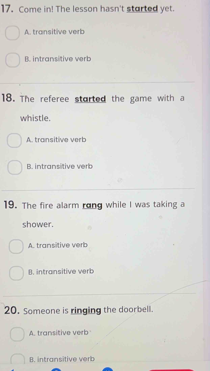 Come in! The lesson hasn't started yet.
A. transitive verb
B. intransitive verb
18. The referee started the game with a
whistle.
A. transitive verb
B. intransitive verb
19. The fire alarm rong while I was taking a
shower.
A. transitive verb
B. intransitive verb
20. Someone is ringing the doorbell.
A. transitive verb
B. intransitive verb