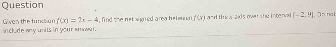 Question 
Given the function f(x)=2x-4 , find the net signed area between f(x) and the x-axis over the interval [-2,9]. Do not 
include any units in your answer.