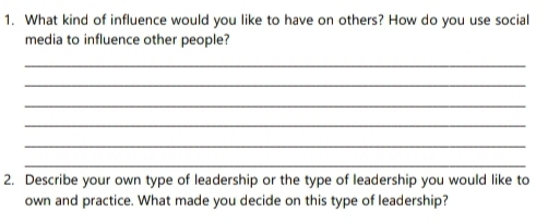 What kind of influence would you like to have on others? How do you use social 
media to influence other people? 
_ 
_ 
_ 
_ 
_ 
_ 
2. Describe your own type of leadership or the type of leadership you would like to 
own and practice. What made you decide on this type of leadership?