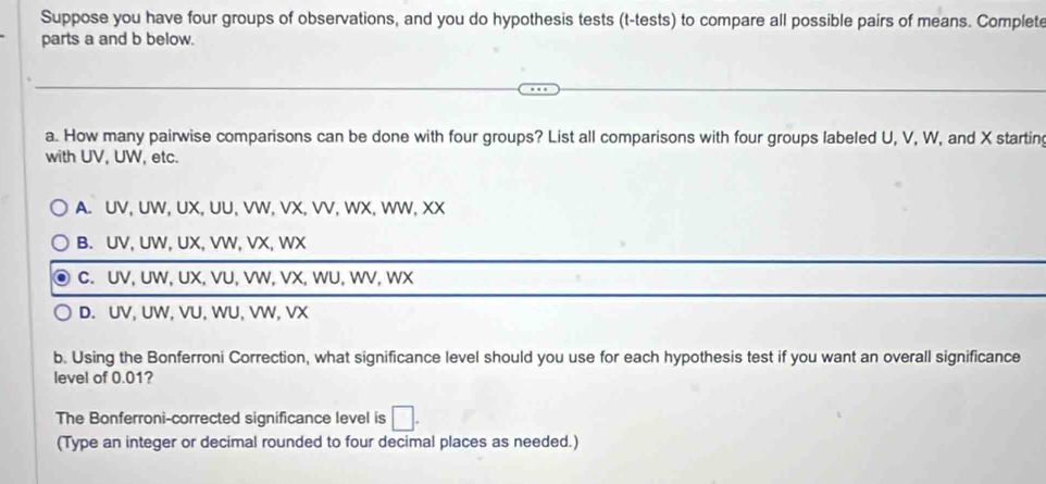 Suppose you have four groups of observations, and you do hypothesis tests (t-tests) to compare all possible pairs of means. Complete
parts a and b below.
a. How many pairwise comparisons can be done with four groups? List all comparisons with four groups labeled U, V, W, and X starting
with UV, UW, etc.
A. UV, UW, UX, UU, VW, VX, VV, WX, WW, XX
B. UV, UW, UX, VW, VX, WX
C. UV, UW, UX, VU, VW, VX, WU, WV, WX
D. UV, UW, VU, WU, VW, VX
b. Using the Bonferroni Correction, what significance level should you use for each hypothesis test if you want an overall significance
level of 0.01?
The Bonferroni-corrected significance level is □. 
(Type an integer or decimal rounded to four decimal places as needed.)