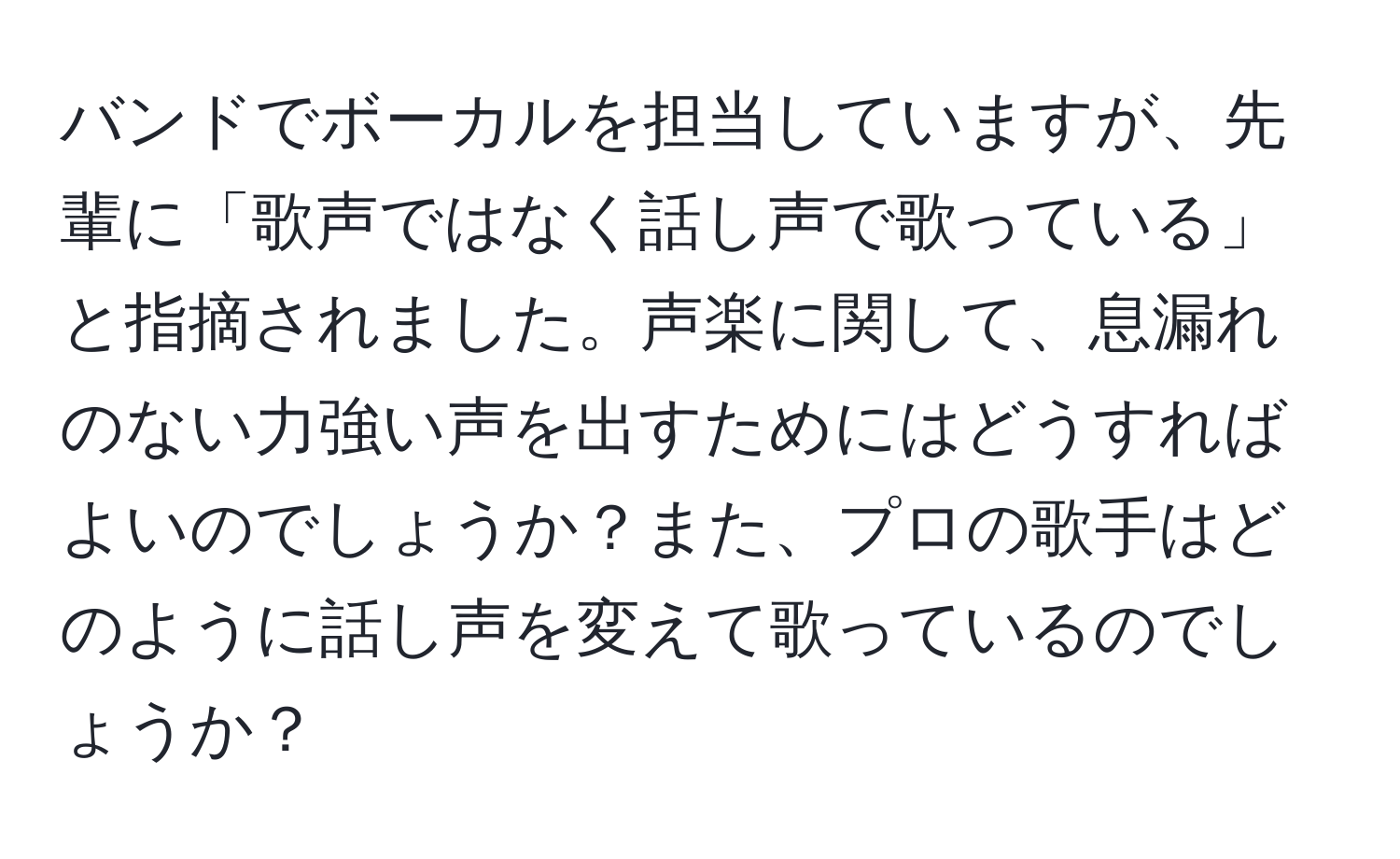 バンドでボーカルを担当していますが、先輩に「歌声ではなく話し声で歌っている」と指摘されました。声楽に関して、息漏れのない力強い声を出すためにはどうすればよいのでしょうか？また、プロの歌手はどのように話し声を変えて歌っているのでしょうか？