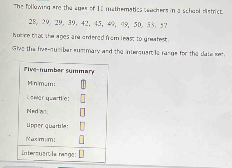 The following are the ages of 11 mathematics teachers in a school district.
28, 29, 29, 39 ， 42 ， 45 ， 49 ， 49 ， 50, 53 ， 57
Notice that the ages are ordered from least to greatest. 
Give the five-number summary and the interquartile range for the data set. 
Five-number summary 
Minimum: 
Lower quartile: 
Median: 
Upper quartile: 
Maximum: 
Interquartile range: