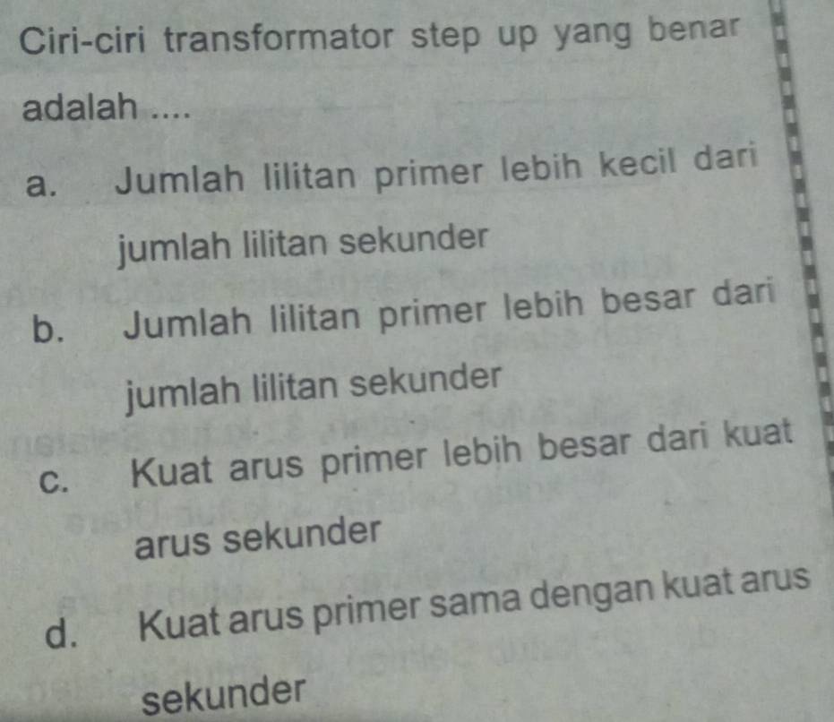 Ciri-ciri transformator step up yang benar
adalah ....
a. Jumlah lilitan primer lebih kecil dari
jumlah lilitan sekunder
b. Jumlah lilitan primer lebih besar dari
jumlah lilitan sekunder
c. Kuat arus primer lebih besar dari kuat
arus sekunder
d. Kuat arus primer sama dengan kuat arus
sekunder