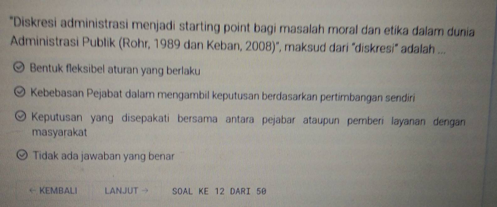 Diskresi administrasi menjadi starting point bagi masalah moral dan etika dalam dunia
Administrasi Publik (Rohr, 1989 dan Keban, 2008)", maksud dari “diskresi” adalah ...
Bentuk fleksibel aturan yang berlaku
Kebebasan Pejabat dalam mengambil keputusan berdasarkan pertimbangan sendiri
Keputusan yang disepakati bersama antara pejabar ataupun pemberi layanan dengan
masyarakat
Tidak ada jawaban yang benar
KEMBALI LANJUT → SOAL KE 12 DARI 50