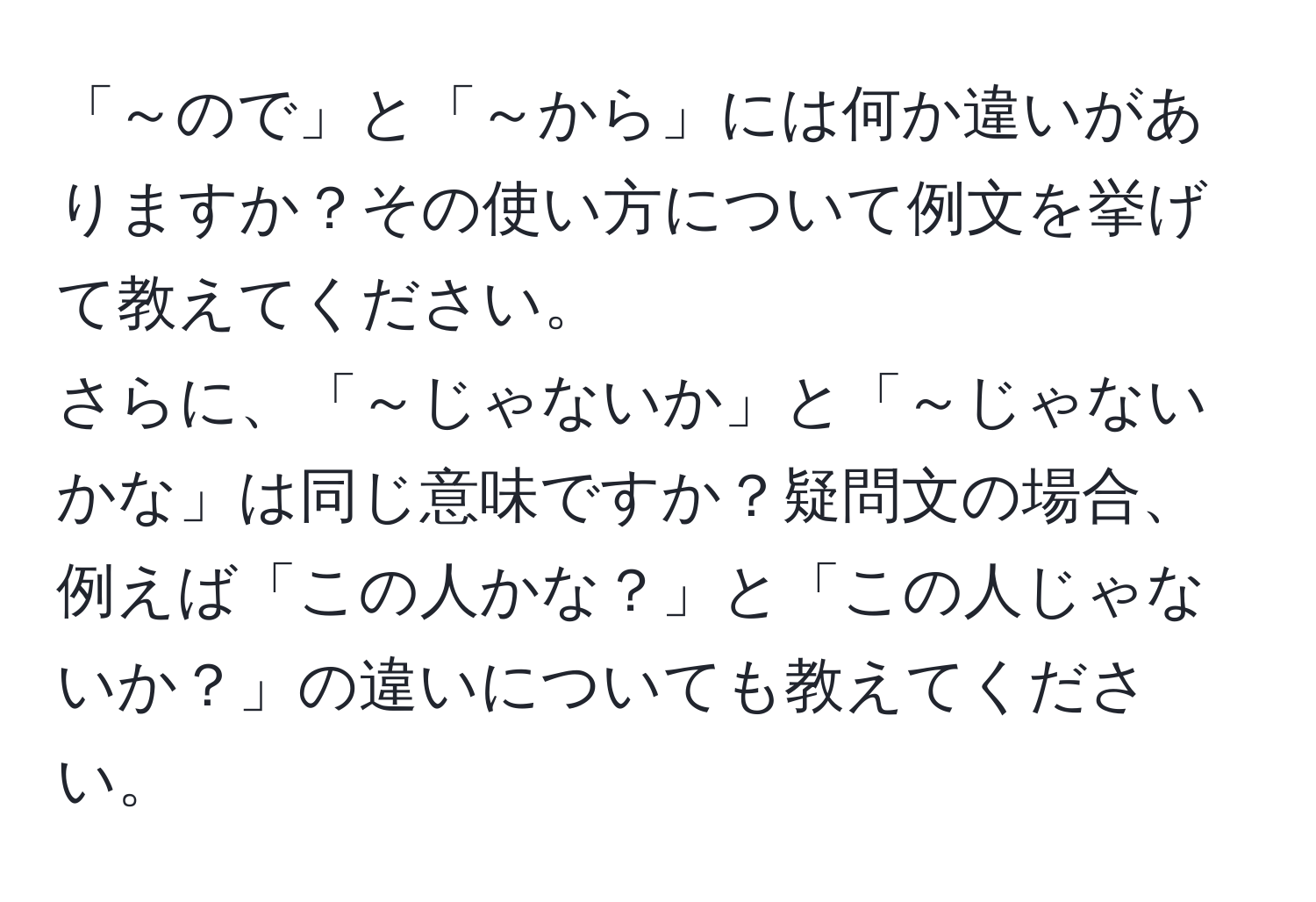 「～ので」と「～から」には何か違いがありますか？その使い方について例文を挙げて教えてください。  
さらに、「～じゃないか」と「～じゃないかな」は同じ意味ですか？疑問文の場合、例えば「この人かな？」と「この人じゃないか？」の違いについても教えてください。