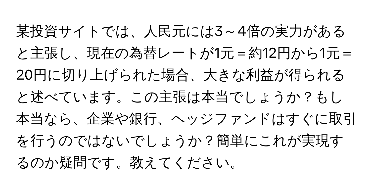 某投資サイトでは、人民元には3～4倍の実力があると主張し、現在の為替レートが1元＝約12円から1元＝20円に切り上げられた場合、大きな利益が得られると述べています。この主張は本当でしょうか？もし本当なら、企業や銀行、ヘッジファンドはすぐに取引を行うのではないでしょうか？簡単にこれが実現するのか疑問です。教えてください。