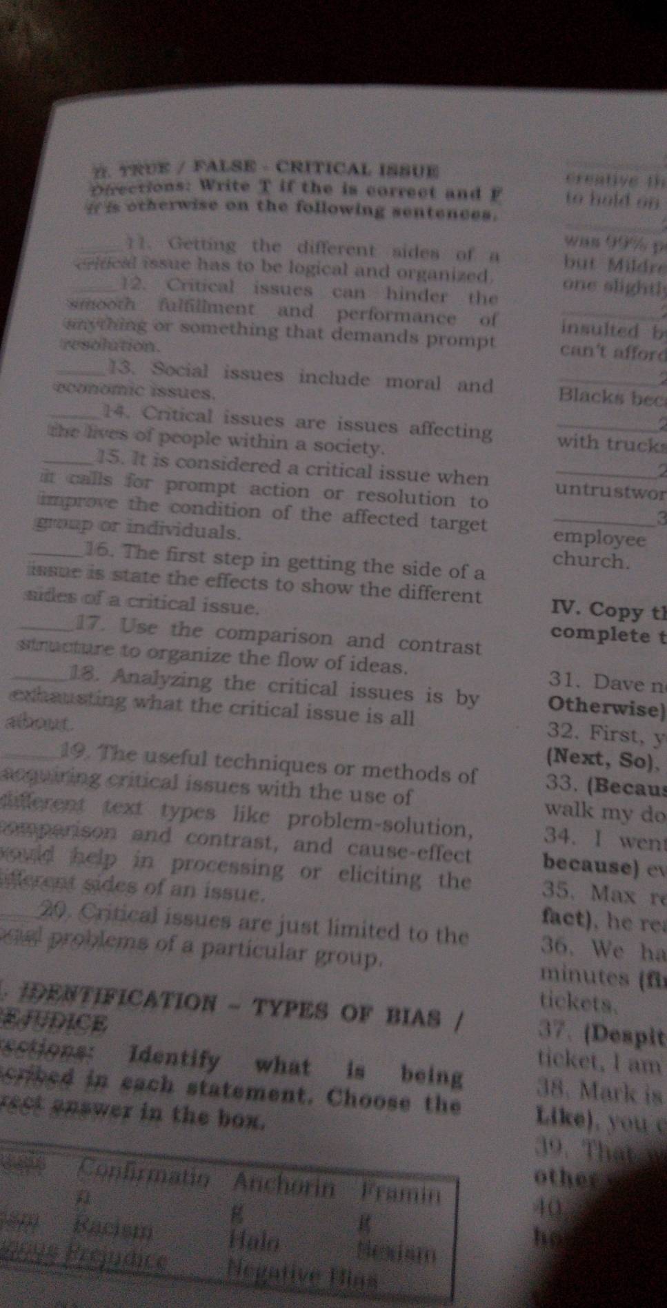 TRUE / FALSE - CRITICAL ISSUE creative th
Directions: Write T if the is correct and F to hold on
i is otherwise on the following sentences.
a
was 99% p
_11. Getting the different sides of a but Mildr
crifical issue has to be logical and organized. one slightly
12. Critical issues can hinder the
smooth fulfullment and performance of insulted b
smything or something that demands prompt can't afford
resolution.
a
_13. Social issues include moral and Blacks bec
economic issues.
_14. Critical issues are issues affecting with truck
the lives of people within a society.
a
_15. It is considered a critical issue when untrustwor
it calls for prompt action or resolution to
improve the condition of the affected target employee
_group or individuals. church._
16. The first step in getting the side of a
issue is state the effects to show the different IV. Copy th
_sides of a critical issue. complete t
17. Use the comparison and contrast
_stractare to organize the flow of ideas. 31. Dave n
18. Analyzing the critical issues is by Otherwise)
exhausting what the critical issue is all
about
32. First, y
(Next, So)、
_19. The useful techniques or methods of 33. (Becaus
acquiring critical issues with the use of walk my do
ciderent text types like problem-solution, 34. I wen
comparison and contrast, and cause-effect because) c
hould help in processing or eliciting the 35. Max re
ferent sides of an issue. fact , 
20. Critical issues are just limited to the 36. We ha
al problems of a particular group. minutes (f
tickets.
. IDENTIFICATION - TYPES OF BIAS 37. (Despit
EJUDICE ticket, I am
sctions: Identify what is being 38. Mark is
crbed in each statement. Choose the Like). you 
rect answer in the39. That w
other
40
ho
é