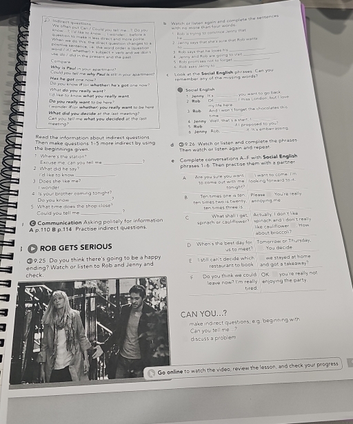 Watch or listen again and complete the sentences
indiect questians We often put Can ? Could you sell me. . ? Do you
with ne more than four words .
_
mow .. . 'o ke to know .. .  I wanner . efore a  Rob is trying to convinca Jaey man
quest on to make it less direct and more polite
When we do this, the direct question changes so 
2 Ten ny says mat she's sure that Rolo wants
positive sentence, s e the word ordar a queation  _
ord ? it? whether  t subject t vern and we don t 
_
e do/ ad in the present and the past. 4  Jeney and Rob are going to vis 3. Rob says than he loves he__
K Rob ases Janny to 5  Rob promises not to Songe
Why is Paul in your apartment? Compaie
Has he got one now? Could you rell me why Pau is stl n your aparment?"   Look at the Social English phrases. Can you
What do you really want" Do you know if iar whether he 's got one now remember any of the missing words  .
I 'd lke to know what yow reelly want . Social English ! Jenny It's you mant 5ù go back
Do you really want to be here?
r   or whether; you really want to  be here 2 Rob _ mias London, but L iove
What did you decide at the last meeting? 3 Rob  y las he e And i wan t forget the chocolates t 
meeting? Can you tell me what you decided at the fast 4 Jenny We'l, that's a start time
5 o b "I propesed to you?
Read the information about indirect questions 6 Jenny Rob _it  It's embar assing.
Then make questions 1-5 more indirect by using 19.26 Watch or liaten and compiete the phrases
" Where's the station? the beginnings given.
Then watch or listen again and repeat.
Excuse me, can you tell me e Complete conversations A-F with Social English
phrases 1-6. Then practise them with a partner
2 What did he say?_ i d like to know 
wan to come I m
A are you sure you wam! 1o came out with me looking forwaid to it.
3 Does she like me? i w on de r
tomight?
4 Is your brother caming tonight? Do you know ,
"
5 What time does the shop close? ten times two is twenly Ten times one is ten. Please  fou're lean an n oy ing me
Cauld you tell me ? ten times three is 
O Communication Asking politely for information C What shall i get. Actually, I don't like
A p.110 B p.114 Practise indirect questions. spinach er cauliflower spinach and i don't really . like caultlower , 'How
about broccoli ?
ROB GETS SERIOUS D When's the best day for Tomorraw or Thursday
9.25 Do you think there's going to be a happy us to meet? You decide
ending? Watch or listen to Rob and Jenny and E still can't decide which restaurant to book and got a takeaway? we stayed at home .
F Do you think we could leave now? I'm really OK you're really not enjoying the party 
tired.
CAN YOU...?
make indirect questions, e.g. beginning with
Can you tell me...?
discuss a problem
to watch the video, review the lesson, and check your progress