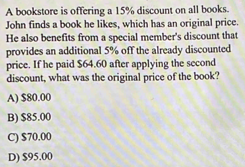 A bookstore is offering a 15% discount on all books.
John finds a book he likes, which has an original price.
He also benefits from a special member's discount that
provides an additional 5% off the already discounted
price. If he paid $64.60 after applying the second
discount, what was the original price of the book?
A) $80.00
B) $85.00
C) $70.00
D) $95.00