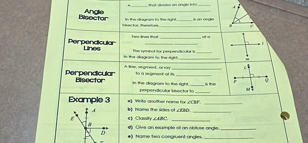 A_ that divides an angle into_ 
A 
Angle 
_ 
Bisector In the diagram to the right, _is an angle 
bisector, therefore. _B c 
Two lines that _at a 
Perpendicular _1 
Lines The symbol for perpendicular is_ 
In the diagram to the right, _m 
A line, segment, or ray_ 
L 
Perpendicular to a segment at its_ 
Bisector In the diagram to the right, _is the P
perpendicular bisector to_
M
Example 3 a) Write another name for ∠ CBF. _ 
A b) Name the sides of ∠ EBD. _ 
E e) Classify ∠ ABC. _ 
B 
d) Give an example of an obtuse angle._ 
D 
e) Name two congruent angles._ 
D