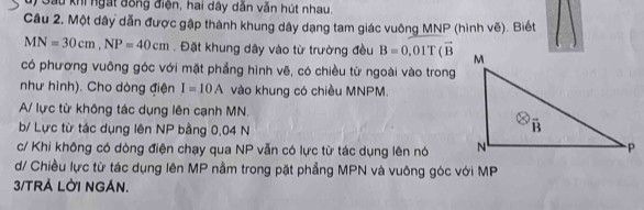 Gầu khi ngắt đồng điện, hai dây dẫn văn hút nhau.
Cầu 2. Một dây dẫn được gập thành khung dây dạng tam giác vuông MNP (hình vẽ). Biết
MN=30cm,NP=40cm. Đặt khung dây vào từ trường đều B=0.01T(overline B
có phương vuông góc với mặt phẳng hình vẽ, có chiều từ ngoài vào trong
như hình). Cho dòng điện I=10A vào khung có chiều MNPM.
A/ lực từ không tác dụng lên cạnh MN.
b/ Lực từ tác dụng lên NP bằng 0,04 N
c/ Khi không có dòng điện chạy qua NP vẫn có lực từ tác dụng lên nó 
d/ Chiều lực từ tác dụng lên MP nằm trong pặt phẳng MPN và vuông góc với MP
3/TRÁ LỜI NGÁN.