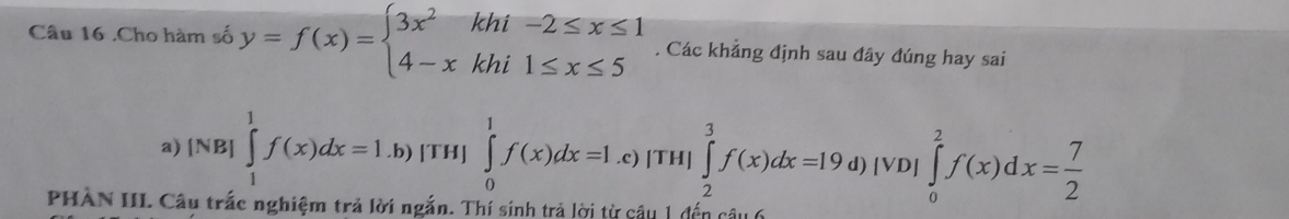 .Cho hàm số y=f(x)=beginarrayl 3x^2khi-2≤ x≤ 1 4-xkhi1≤ x≤ 5endarray.. Các khảng định sau đây đúng hay sai 
a) [NB]∈tlimits _1^(1f(x)dx=1.b) [TH] ∈tlimits _0^1f(x)dx=1.c)|TH|_2^3 |∈tlimits _2^3f(x)dx=19d)|VD|∈tlimits _0^2f(x)dx=frac 7)2
PHÀN III. Câu trắc nghiệm trả lời ngắn. Thí sinh trả lời từ câu 1 đến câu 6