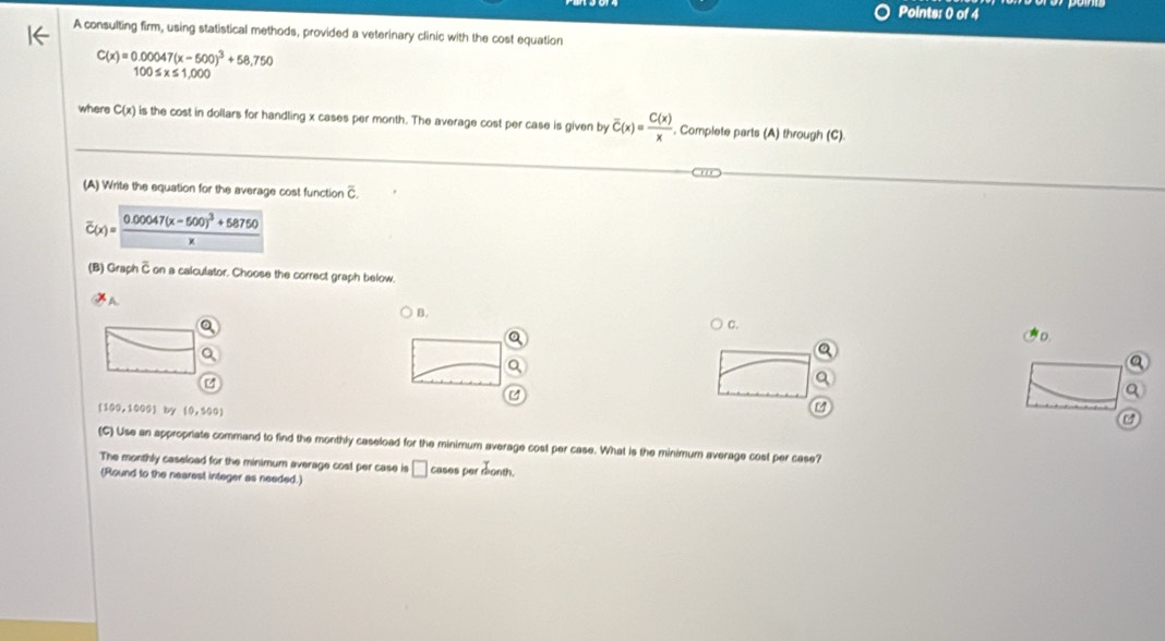 A consulting firm, using statistical methods, provided a veterinary clinic with the cost equation
C(x)=0.00047(x-500)^3+58,750
100≤ x≤ 1,000
where C(x) is the cost in dollars for handling x cases per month. The average cost per case is given by overline C(x)= C(x)/x  Complete parts (A) through (C)
(A) Write the equation for the average cost function C
overline C(x)=frac 0.00047(x-500)^3+58750x
(B) Graph C on a calculator. Choose the correct graph below.
B.
C.
D.
a
Q
(100,1000) lvy (0,500)
C
(C) Use an appropriate command to find the monthly caseload for the minimum average cost per case. What is the minimum average cost per case?
The monthly caseload for the minimum average cost per case is
(Round to the nearest integer as needed.) □ cases per donth.