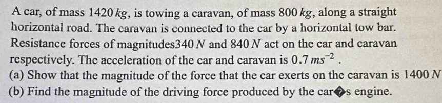 A car, of mass 1420 kg, is towing a caravan, of mass 800 kg, along a straight 
horizontal road. The caravan is connected to the car by a horizontal tow bar. 
Resistance forces of magnitudes340 N and 840 N act on the car and caravan 
respectively. The acceleration of the car and caravan is 0.7ms^(-2). 
(a) Show that the magnitude of the force that the car exerts on the caravan is 1400 N
(b) Find the magnitude of the driving force produced by the car◆s engine.