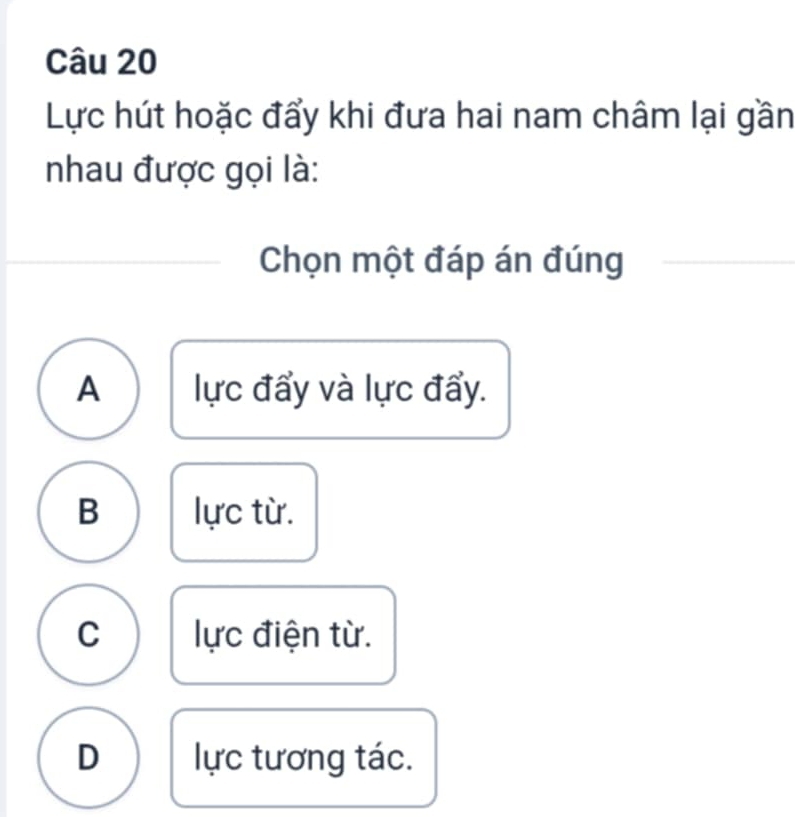 Lực hút hoặc đẩy khi đưa hai nam châm lại gần
nhau được gọi là:
Chọn một đáp án đúng
A lực đẩy và lực đẩy.
B lực từ.
C lực điện từ.
D lực tương tác.