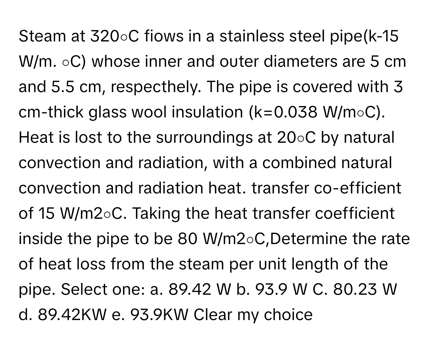 Steam at 320∘C fiows in a stainless steel pipe(k-15 W/m. ∘C) whose inner and outer diameters are 5 cm and 5.5 cm, respecthely. The pipe is covered with 3 cm-thick glass wool insulation (k=0.038 W/m∘C). Heat is lost to the surroundings at 20∘C by natural convection and radiation, with a combined natural convection and radiation heat. transfer co-efficient of 15 W/m2∘C. Taking the heat transfer coefficient inside the pipe to be 80 W/m2∘C,Determine the rate of heat loss from the steam per unit length of the pipe. Select one: a. 89.42 W b. 93.9 W C. 80.23 W d. 89.42KW e. 93.9KW Clear my choice