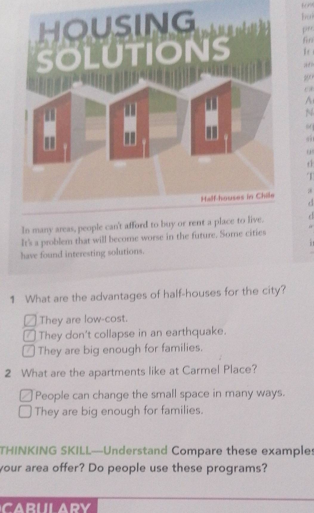 buì
pee
firr
N
s 
sh
u
1
a
d
In many areas, people can't afford to buy or rent a place to live.
d
“
It's a problem that will become worse in the future. Some cities
1
have found interesting solutions.
1 What are the advantages of half-houses for the city?
a They are low-cost.
₹ They don't collapse in an earthquake.
⊥ They are big enough for families.
2 What are the apartments like at Carmel Place?
People can change the small space in many ways.
They are big enough for families.
THINKING SKILL—Understand Compare these examples
your area offer? Do people use these programs?
carulary