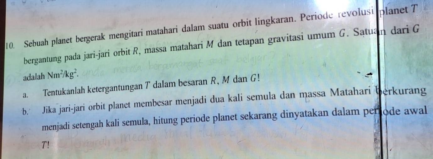 Sebuah planet bergerak mengitari matahari dalam suatu orbit lingkaran. Periode revolusi planet T 
bergantung pada jari-jari orbit R, massa matahari M dan tetapan gravitasi umum G. Satuan dari G
adalah Nm^2/kg^2. 
a. Tentukanlah ketergantungan T dalam besaran R, M dan G! 
b Jika jari-jari orbit planet membesar menjadi dua kali semula dan massa Matahari berkurang 
menjadi setengah kali semula, hitung periode planet sekarang dinyatakan dalam periode awal 
T!