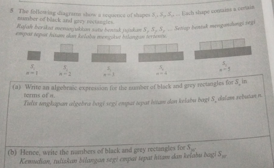 The following diagrams show a sequence of shapes S_1, S_2, S_3, , ... Each shape contains a certain 
number of black and grey rectangles. 
Rajah berikut menunjukkan satu bentuk jujukan S_pS_2, S_3... Setiap bentuk mengandungi segi 
empat tepat hitam dan kelabu mengikut bilangan tertentu.
S_c S_2
S_1
S_4
S_5
n=5
n=1 n=2
n=3
n=4
(a) Write an algebraic expression for the number of black and grey rectangles for S_n in 
terms of n. 
Tulis ungkapan algebra bagi segi empat tepat hitam dan kelabu bagi S_n dalam sebutan n. 
(b) Hence, write the numbers of black and grey rectangles for S_30°
Kemudian, tuliskan bilangan segi empat tepat hitam dan kelabu bagi S_30°