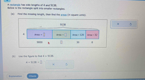 A rectangle has side lengths of 4 and 9138. 
Below is the rectangle split into smaller rectangles. 
(a) Find the missing length, then find the areas (in square units).
9138 X 5
4 Are a =□ Area =□ Area =120 Area =32
9000 30 8 
(b) Use the figure to find 4* 9138.
4* 9138=□
× 5 
Explanation Check