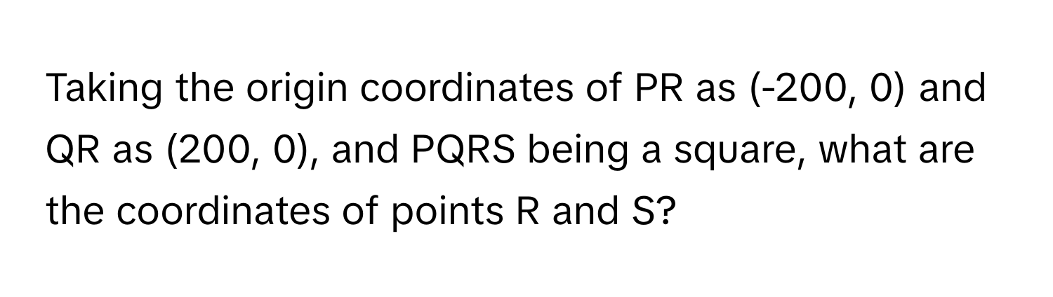 Taking the origin coordinates of PR as (-200, 0) and QR as (200, 0), and PQRS being a square, what are the coordinates of points R and S?