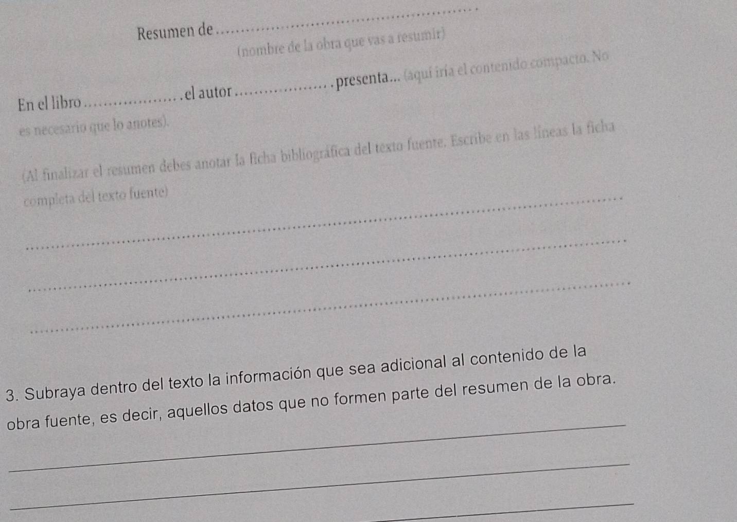 Resumen de 
_ 
(nombre de la obra que vas a resumir) 
_presenta... (aquí iría el contenido compacto. No 
En el libro_ el autor 
es necesario que lo anotes). 
(Al finalizar el resumen debes anotar la ficha bibliográfica del texto fuente. Escribe en las líneas la ficha 
completa del texto fuente) 
_ 
_ 
3. Subraya dentro del texto la información que sea adicional al contenido de la 
_ 
obra fuente, es decir, aquellos datos que no formen parte del resumen de la obra. 
_ 
_