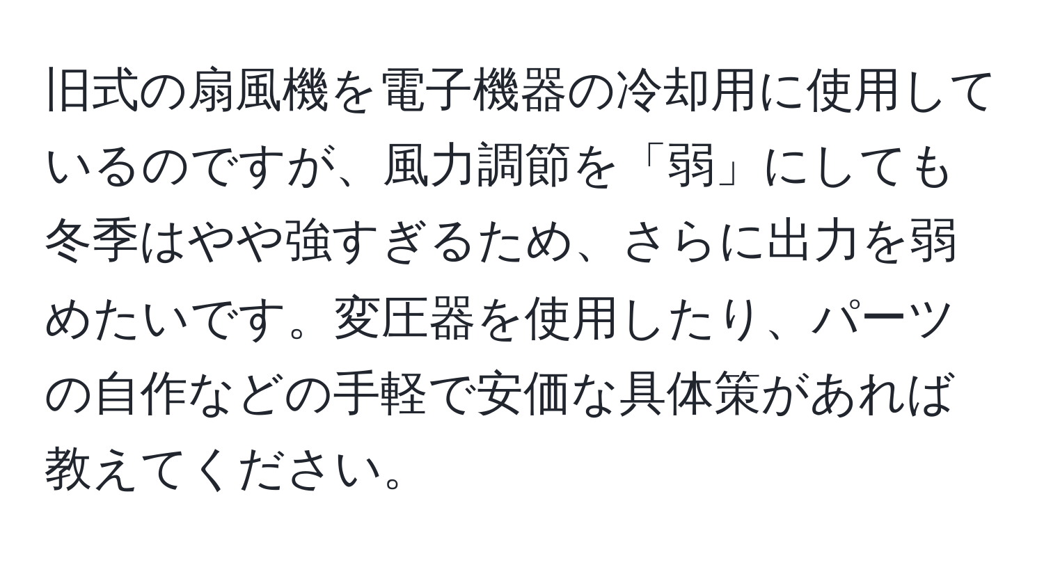 旧式の扇風機を電子機器の冷却用に使用しているのですが、風力調節を「弱」にしても冬季はやや強すぎるため、さらに出力を弱めたいです。変圧器を使用したり、パーツの自作などの手軽で安価な具体策があれば教えてください。