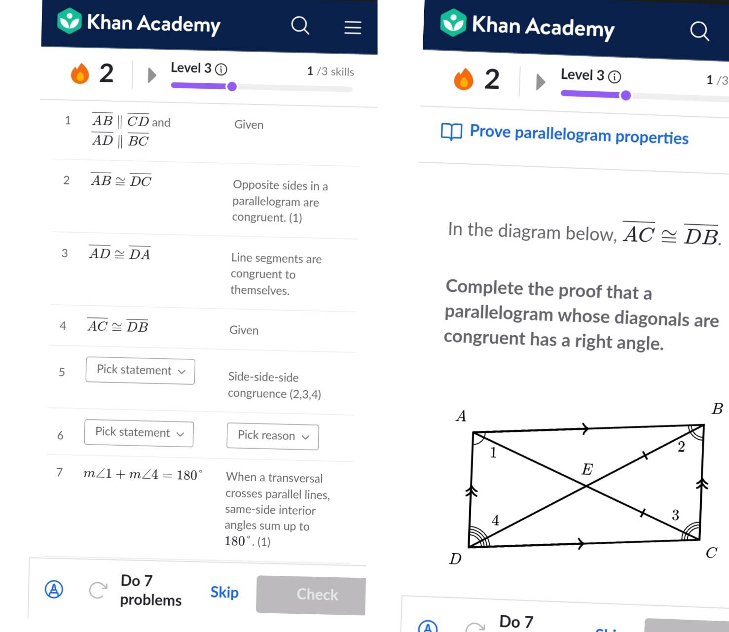 Khan Academy Khan Academy 
2 
Level 3 1 /3 skills Level 3 
2 
1 /3 
1 overline AB||overline CD and Given Prove parallelogram properties
overline ADparallel overline BC
2 overline AB≌ overline DC
Opposite sides in a 
parallelogram are 
congruent. (1) In the diagram below, overline AC≌ overline DB. 
3 overline AD≌ overline DA
Line segments are 
congruent to Complete the proof that a 
themselves. 
parallelogram whose diagonals are 
Given 
4 overline AC≌ overline DB congruent has a right angle. 
5 Pick statement Side-side-side 
congruence (2,3,4)
6 Pick statement Pick reason 
7 m∠ 1+m∠ 4=180° When a transversal 
crosses parallel lines, 
same-side interior 
angles sum up to
180°. (1) 
Do 7 
problems Skip 
Check 
A 
Do 7