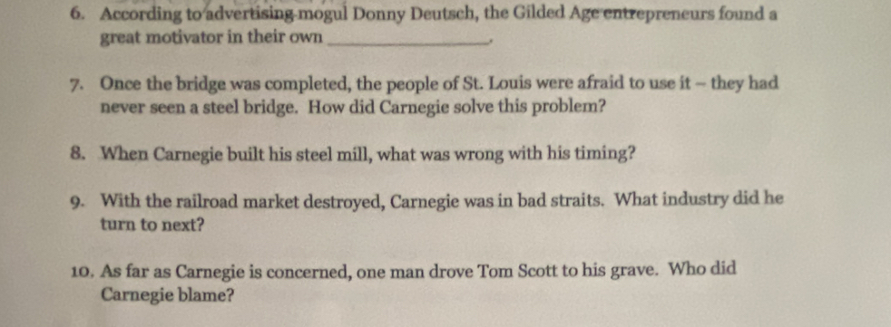 According to advertising mogul Donny Deutsch, the Gilded Age entrepreneurs found a 
great motivator in their own_ 
7. Once the bridge was completed, the people of St. Louis were afraid to use it - they had 
never seen a steel bridge. How did Carnegie solve this problem? 
8. When Carnegie built his steel mill, what was wrong with his timing? 
9. With the railroad market destroyed, Carnegie was in bad straits. What industry did he 
turn to next? 
10. As far as Carnegie is concerned, one man drove Tom Scott to his grave. Who did 
Carnegie blame?