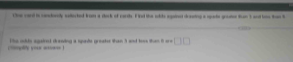 the card is randomly selected from a dock of cards. Find the ords against drawing a spade greater than 3 and loss then B 
he adds against drawing a spade greater than 3 and less than 8 are □ □
( sampify your answer )