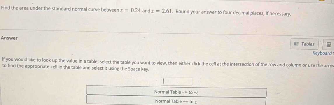 Find the area under the standard normal curve between z=0.24 and z=2.61. Round your answer to four decimal places, if necessary.
Answer
Tables
Keyboard 
If you would like to look up the value in a table, select the table you want to view, then either click the cell at the intersection of the row and column or use the arrov
to find the appropriate cell in the table and select it using the Space key.
Normal Table −∞ to - z
Normal Table −∞ to z