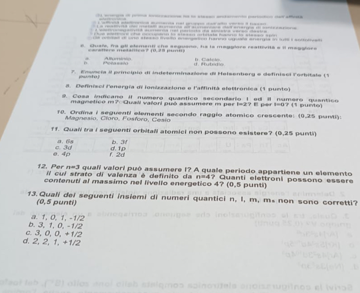 O1 energa o prima iontozacions la la stasso andamento periodicn dell affinia
L'amnitã elsttronica sumenta nal gruppo stairalto verso II nasso
La reaffivitá del metaiii aumenta all aumentare dell enargia di ionizzazione
L eledronegativitã aumenta nel parioda da sinistra verso destra
Due eleffroni che occupano lo stesso orbitale hanno lo stesso spin
GW orbitali di uno stesso fivello energetico hanno uguafe energla in futti i sottolivalli
s. Quafe, fra gll elementi che seguono, ha la maggiore reattività e il magglore
carattere metallico? (0,25 punti)
a b. Calcio.
b. Potassio Allumínio
d. Rubidio.
7. Enuncia il principio di indeterminazione di Helsenberg e definisci l'orbitale (1
punto)
8. Definisci l'energia di ionizzazione e l'affinità elettronica (1 punto)
9. Cosa indicano iI numero quantico secondario I ed iI numero quantico ? (1 punto)
magnetico m?○Quali valori può assumere m per I=2 ？ E per I=0
10. Ordina i seguenti elementi secondo raggio atomico crescente: (0,25 punti):
Magnesio, Cloro, Fosforo, Cesio
11. Quali tra i seguenti orbitali atomici non possono esistere? (0,25 punti)
a. 6s b. 3f
c. 3d d. 1p
e. 4p f. 2d
12. Per n=3 quali valori può assumere I? A quale periodo appartiene un elemento
l cui strato di valenza è definito da n=4 ? Quanti elettroni possono essere
contenuti al massimo nel livello energetico 4? (0,5 punti)
13. Quali dei seguenti insiemi di numeri quantici n, I, m, m₈non sono corretti?
(0,5 punti)
a. 1, 0, 1, -1/2
b. 3, 1, 0, -1/2
c. 3, 0, 0, +1/2
d. 2, 2, 1, +1/2