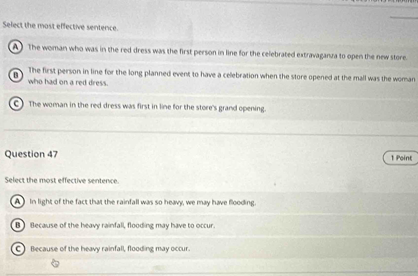 Select the most effective sentence.
A) The woman who was in the red dress was the first person in line for the celebrated extravaganza to open the new store.
B The first person in line for the long planned event to have a celebration when the store opened at the mall was the woman
who had on a red dress.
C) The woman in the red dress was first in line for the store's grand opening.
Question 47 1 Point
Select the most effective sentence.
A In light of the fact that the rainfall was so heavy, we may have flooding.
B) Because of the heavy rainfall, flooding may have to occur.
C Because of the heavy rainfall, flooding may occur.