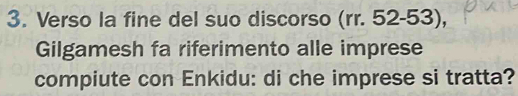 Verso la fine del suo discorso (rr. 52-53), 
Gilgamesh fa riferimento alle imprese 
compiute con Enkidu: di che imprese si tratta?