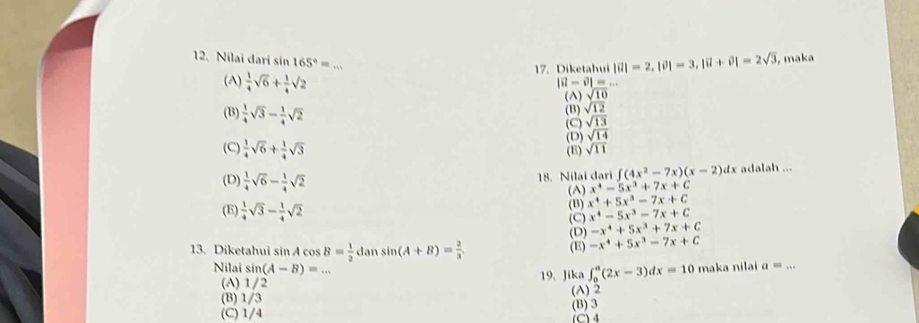 Nilai dari sin 165°= _
17. Diketahui |vector u|=2, |vector v|=3, |vector u+vector v|=2sqrt(3) , maka
(A)  1/4 sqrt(6)+ 1/4 sqrt(2)
|vector u-vector v|=... 
() sqrt(10)
(B)  1/4 sqrt(3)- 1/4 sqrt(2) (B) sqrt(12)
(C) sqrt(13)
(D) sqrt(14)
(C)  1/4 sqrt(6)+ 1/4 sqrt(3) (B) sqrt(11)
18. Nilai dari ∈t (4x^2-7x)(x-2) dx adalah ...
x^4-5x^3+7x+C
(D)  1/4 sqrt(6)- 1/4 sqrt(2) (A) x^4+5x^3-7x+C
(E)  1/4 sqrt(3)- 1/4 sqrt(2)
(B)
(C) x^4-5x^3-7x+C
-x^4+5x^3+7x+C
13. Diketahui sin Acos B= 1/2  dan sin (A+B)= 2/3 . (D) (E) -x^4+5x^3-7x+C
Nilai sin (A-B)=... maka nilai a=.. _
(A) 1/2 19、 Jika ∈t _0^a(2x-3)dx=10
(B) 1/3 (A) 2
(B) 3
(C) 1/4 (C) 4