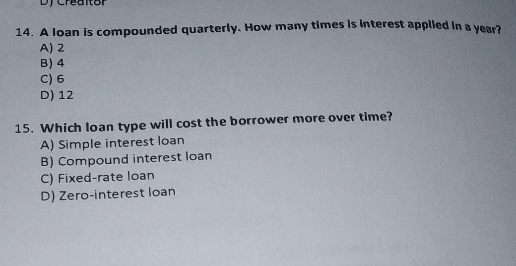 Dy Creaitór
14. A loan is compounded quarterly. How many times is interest applied in a year?
A) 2
B) 4
C) 6
D) 12
15. Which loan type will cost the borrower more over time?
A) Simple interest loan
B) Compound interest loan
C) Fixed-rate loan
D) Zero-interest loan