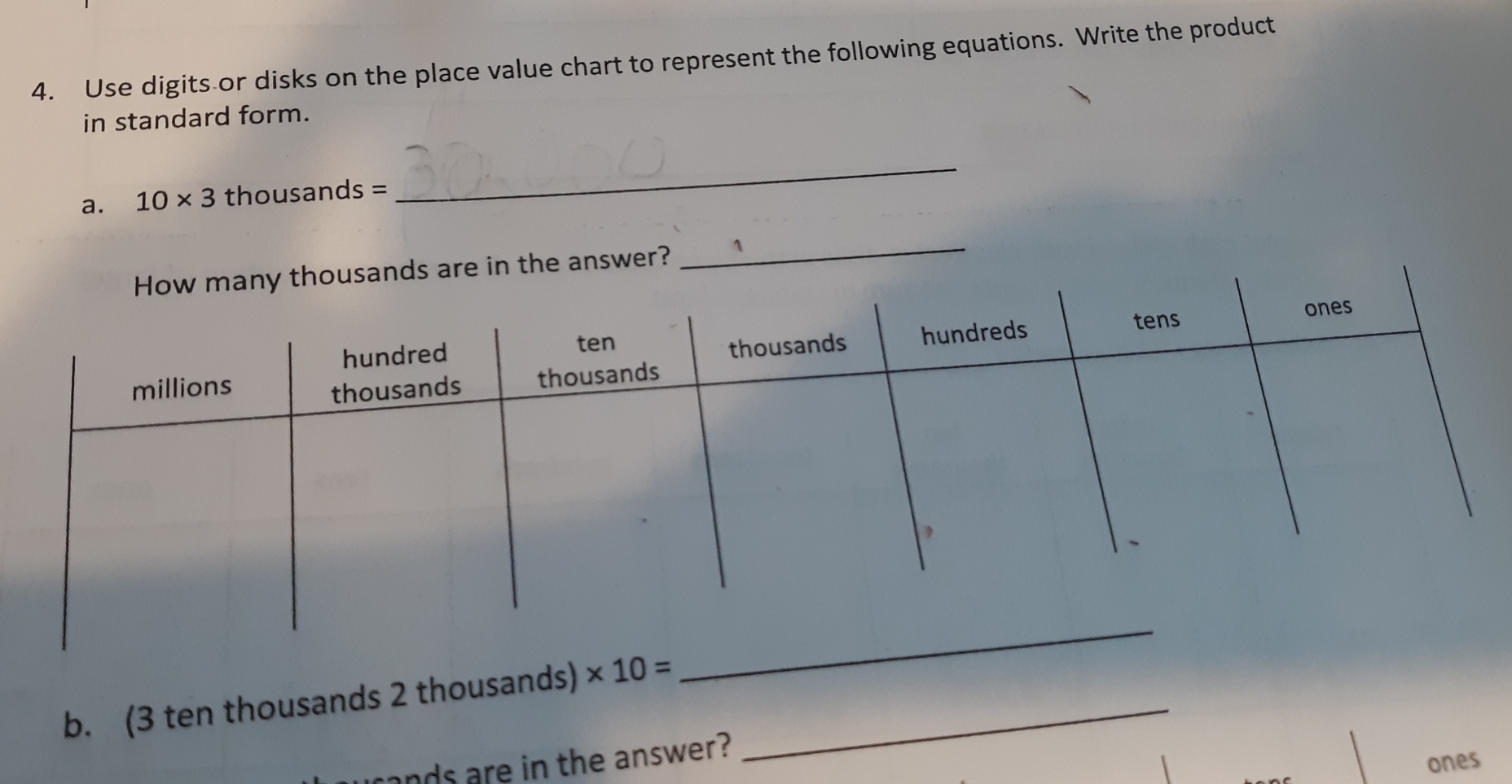 Use digits or disks on the place value chart to represent the following equations. Write the product
in standard form.
a. 10* 3 thousands =
_
w many thousands are in the answer?
_
_
b. (3 ten thousands 2 thousands) * 10= _
Innnds are in the answer?
ones