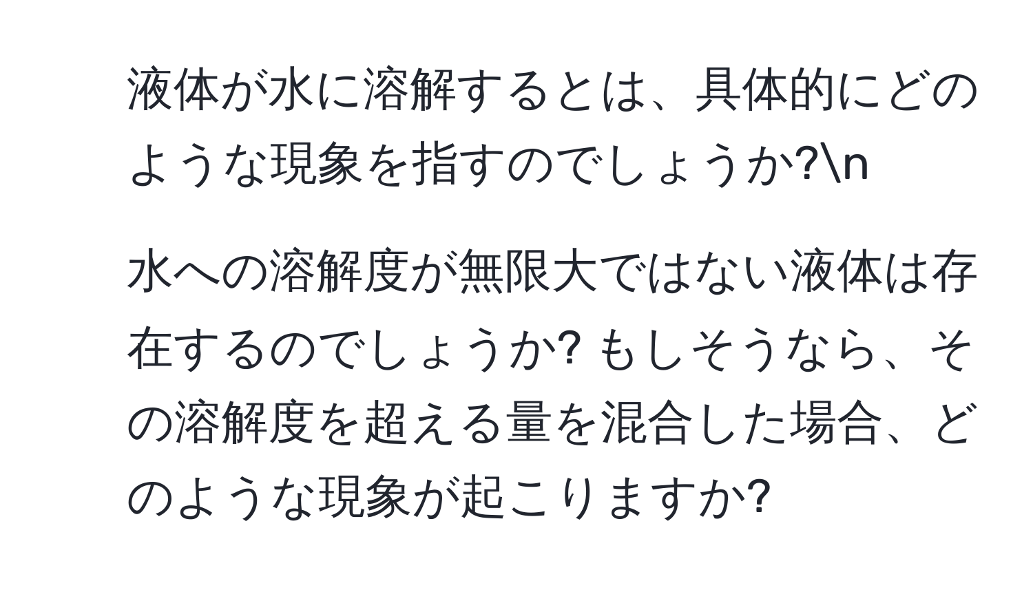 液体が水に溶解するとは、具体的にどのような現象を指すのでしょうか?n
2. 水への溶解度が無限大ではない液体は存在するのでしょうか? もしそうなら、その溶解度を超える量を混合した場合、どのような現象が起こりますか?