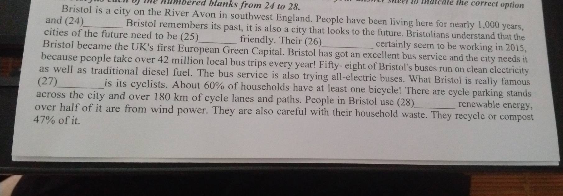 sheel to indicate the correct option 
in of the numbered blanks from 24 to 28. 
Bristol is a city on the River Avon in southwest England. People have been living here for nearly 1,000 years, 
and (24)_ Bristol remembers its past, it is also a city that looks to the future. Bristolians understand that the 
cities of the future need to be (25)_ friendly. Their (26) certainly seem to be working in 2015, 
Bristol became the UK's first European Green Capital. Bristol has got an excellent bus service and the city needs it 
because people take over 42 million local bus trips every year! Fifty- eight of Bristol's buses run on clean electricity 
as well as traditional diesel fuel. The bus service is also trying all-electric buses. What Bristol is really famous 
(27)_ is its cyclists. About 60% of households have at least one bicycle! There are cycle parking stands 
across the city and over 180 km of cycle lanes and paths. People in Bristol use (28) renewable energy, 
over half of it are from wind power. They are also careful with their household waste. They recycle or compost
47% of it.