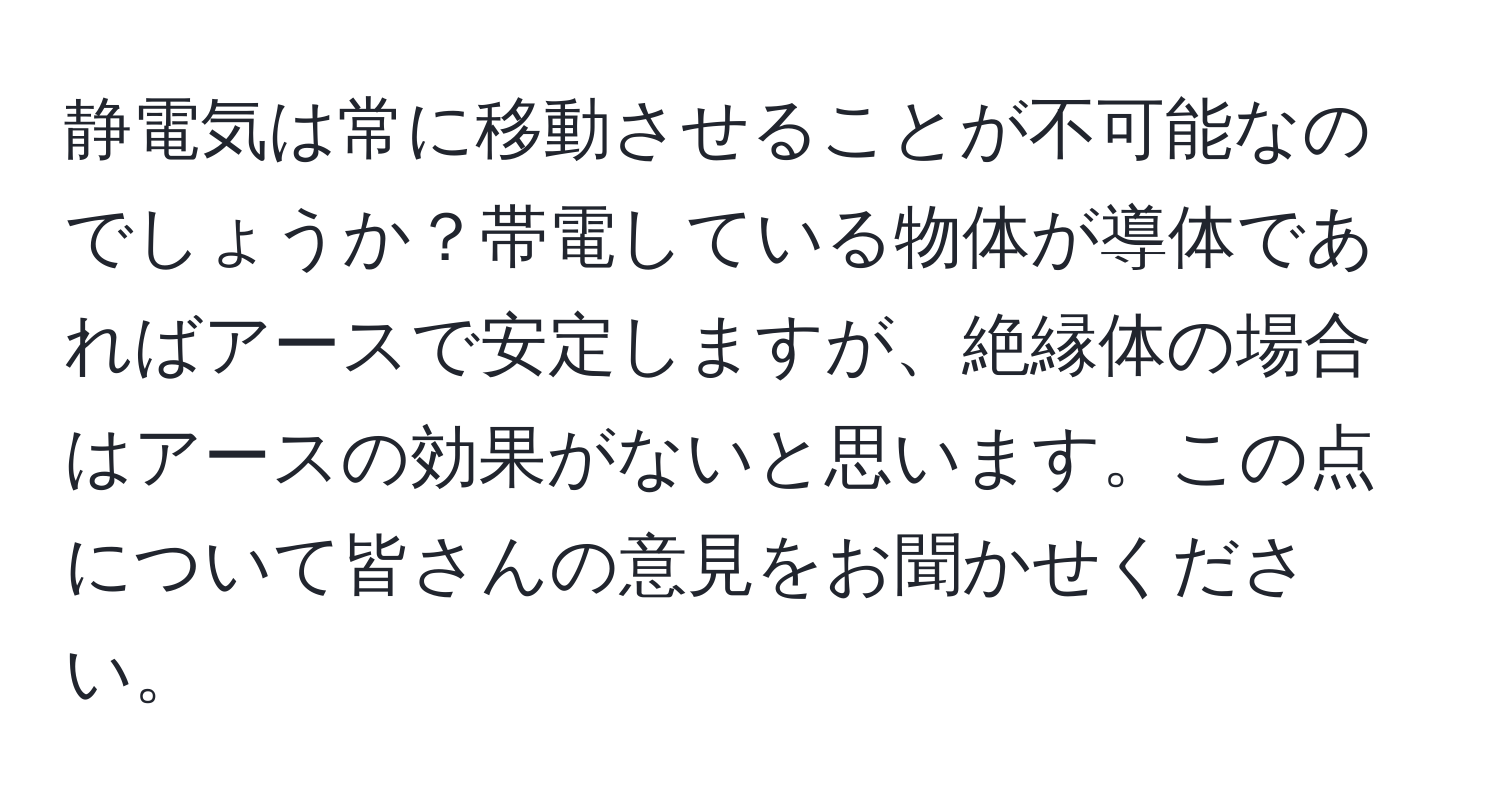 静電気は常に移動させることが不可能なのでしょうか？帯電している物体が導体であればアースで安定しますが、絶縁体の場合はアースの効果がないと思います。この点について皆さんの意見をお聞かせください。