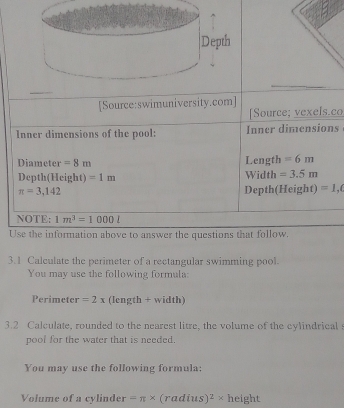 [Source:swimuniversity.com] 
[Source; vexels.co 
Inner dimensions of the pool: Inner dimensions 
Diameter =8m Length =6m
Depth(Height) =1m Width =3.5m
π =3,142 Depth(Height) =1,(
NOTE: 1m^3=1000l
Use the information above to answer the questions that follow. 
3.1 Calculate the perimeter of a rectangular swimming pool. 
You may use the following formula: 
Perimeter =2x (length + width) 
3.2 Calculate, rounded to the nearest litre, the volume of the cylindrical 
pool for the water that is needed. 
You may use the following formula: 
Volume of a cylinder =π * (ra di s)^2* height