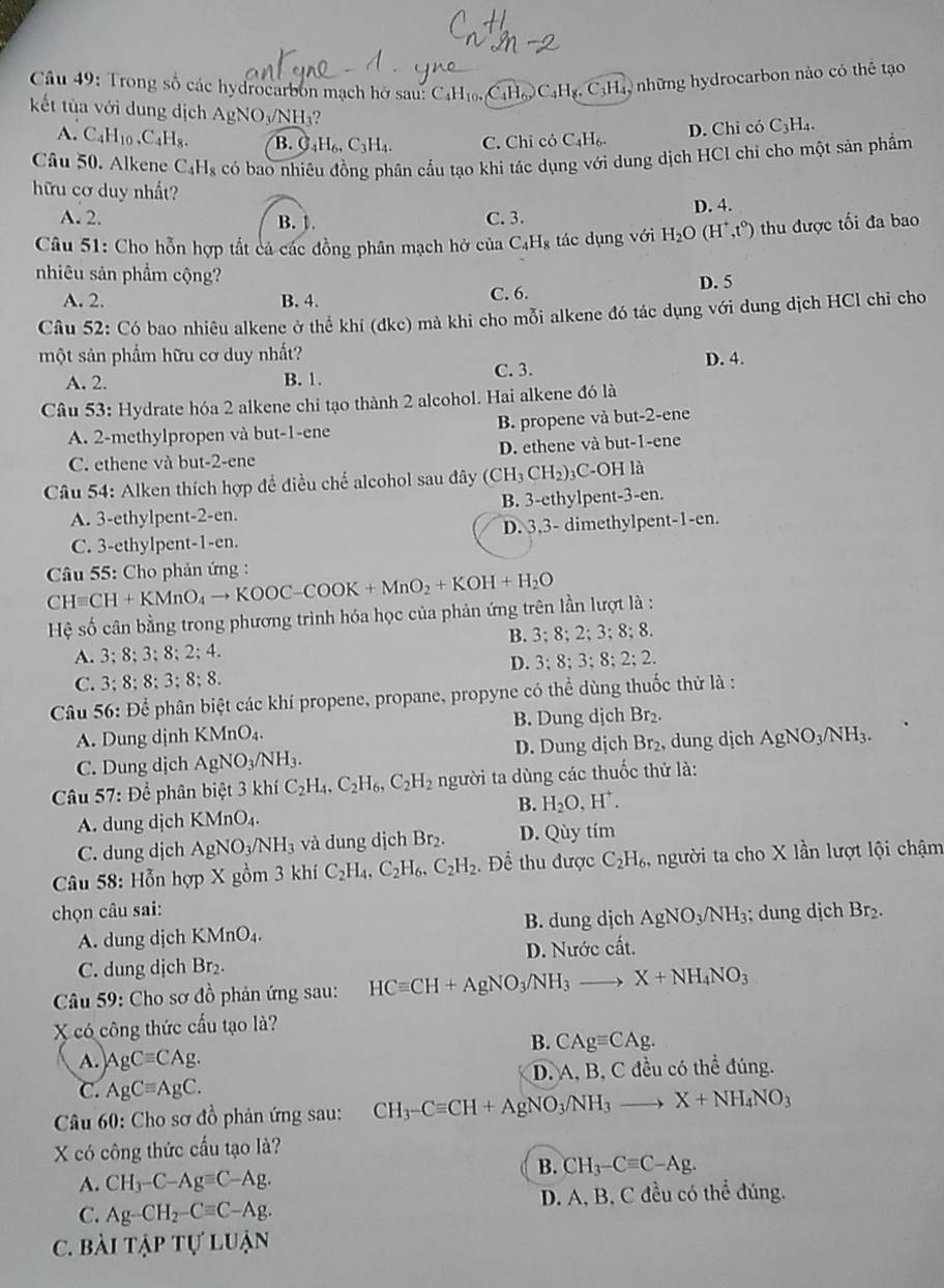 Trong số các hydrocarbon mạch hở sau: C4H₁ CỉHC _4C_4H_8.C Hy những hydrocarbon nào có thể tạo
kết tùa với dung dịch AgN surd O_3/NH 9
A. C_4H_10.C_4H_8. B. O_4H_6.C_3H_4. C. Chỉ cỏ C_4H_6.
D. Chi có C₃H₄.
Câu 50. Alkene C_4H_8 có bao nhiêu đồng phân cầu tạo khi tác dụng với dung dịch HCl chi cho một sản phẩm
hữu cơ duy nhất?
A. 2. B. 1. C. 3. D. 4.
Câu 51: Cho hỗn hợp tắt cả các đồng phân mạch hở của C_4H_8 tác dụng với H_2O(H^+,t^0) thu được tối đa bao
nhiêu sản phẩm cộng?
A. 2. B. 4. C. 6. D. 5
Câu 52: Có bao nhiêu alkene ở thể khí (dkc) mà khi cho mỗi alkene đó tác dụng với dung dịch HCl chỉ cho
một sản phẩm hữu cơ duy nhất?
D. 4.
A. 2. B. 1. C. 3.
Câu 53: Hydrate hóa 2 alkene chi tạo thành 2 alcohol. Hai alkene đó là
A. 2-methylpropen và but-1-ene B. propene và but-2-ene
C. ethene và but-2-ene D. ethene và but-1-ene
Câu 54: Alken thích hợp đề điều chế alcohol sau đây (CH_3CH_2)_3 C-OH là
A. 3-ethylpent-2-en. B. 3-ethylpent-3-en.
C. 3-ethylpent-1-en. D. 3,3- dimethylpent-1-en.
CHequiv CH+KMnO_4to KOOC-COOK+MnO_2+KOH+H_2O *  Câu 55: Cho phản ứng :
Hệ số cân bằng trong phương trình hóa học của phản ứng trên lần lượt là :
A. 3;8;3;8;2;4. B. 3;8;2;3;8;8.
D. 3;8;3;8;2;2.
C. 3;8;8;3;8;8.
Câu 56: Để phân biệt các khí propene, propane, propyne có thể dùng thuốc thử là :
A. Dung dịnh KMnO_4. B. Dung dịch Br_2.
C. Dung dịch AgNO_3/NH_3. D. Dung dịch Br₂, dung dịch AgNO_3/NH_3.
Câu 57: Để phân biệt 3 khí C_2H_4,C_2H_6,C_2H_2 người ta dùng các thuốc thử là:
B. H_2O,H^+.
A. dung dịch KM MnO_4
C. dung dịch AgNO_3/NH_3 và dung dịch Br₂. D. Qùy tím
* Câu 58: Hỗn hợp X gồm 3 khí C_2H_4,C_2H_6,C_2H_2. Để thu được C_2H_6, người ta cho X lần lượt lội chậm
chọn câu sai: ; dung dịch Br_2.
A. dung dịch KM ln 0 B. dung djch AgNO_3/NH_3
C. dung dịch Br₂. D. Nước cất.
Câu 59: Cho sơ đồ phản ứng sau: HCequiv CH+AgNO_3/NH_3to X+NH_4NO_3
X có công thức cầu tạo là?
B. CAgequiv CAg.
A. AgCequiv CAg.
C. AgCequiv AgC. D. A, B, C đều có thể đúng.
Câu 60: Cho sơ đồ phản ứng sau: CH_3-Cequiv CH+AgNO_3/NH_3to X+NH_4NO_3
X có công thức cầu tạo là?
B. CH_3-Cequiv C-Ag.
A. CH_3-C-Agequiv C-Ag.
C. Ag-CH_2-Cequiv C-Ag. D. A, B, C đều có thể đúng.
C. Bài TAPTU'LUAN
