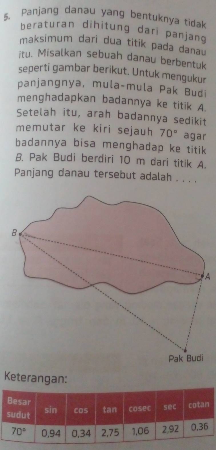 Panjang danau yang bentuknya tidak
beraturan dihitung dari panjang
maksimum dari dua titik pada danau
itu. Misalkan sebuah danau berbentuk
seperti gambar berikut. Untuk mengukur
panjangnya, mula-mula Pak Budi
menghadapkan badannya ke titik A.
Setelah itu, arah badannya sedikit
memutar ke kiri sejauh 70° agar
badannya bisa menghadap ke titik
B. Pak Budi berdiri 10 m dari titik A.
Panjang danau tersebut adalah . . . .
A
Keterangan: