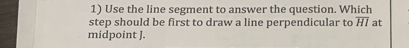 Use the line segment to answer the question. Which 
step should be first to draw a line perpendicular to overline HI at 
midpoint J.