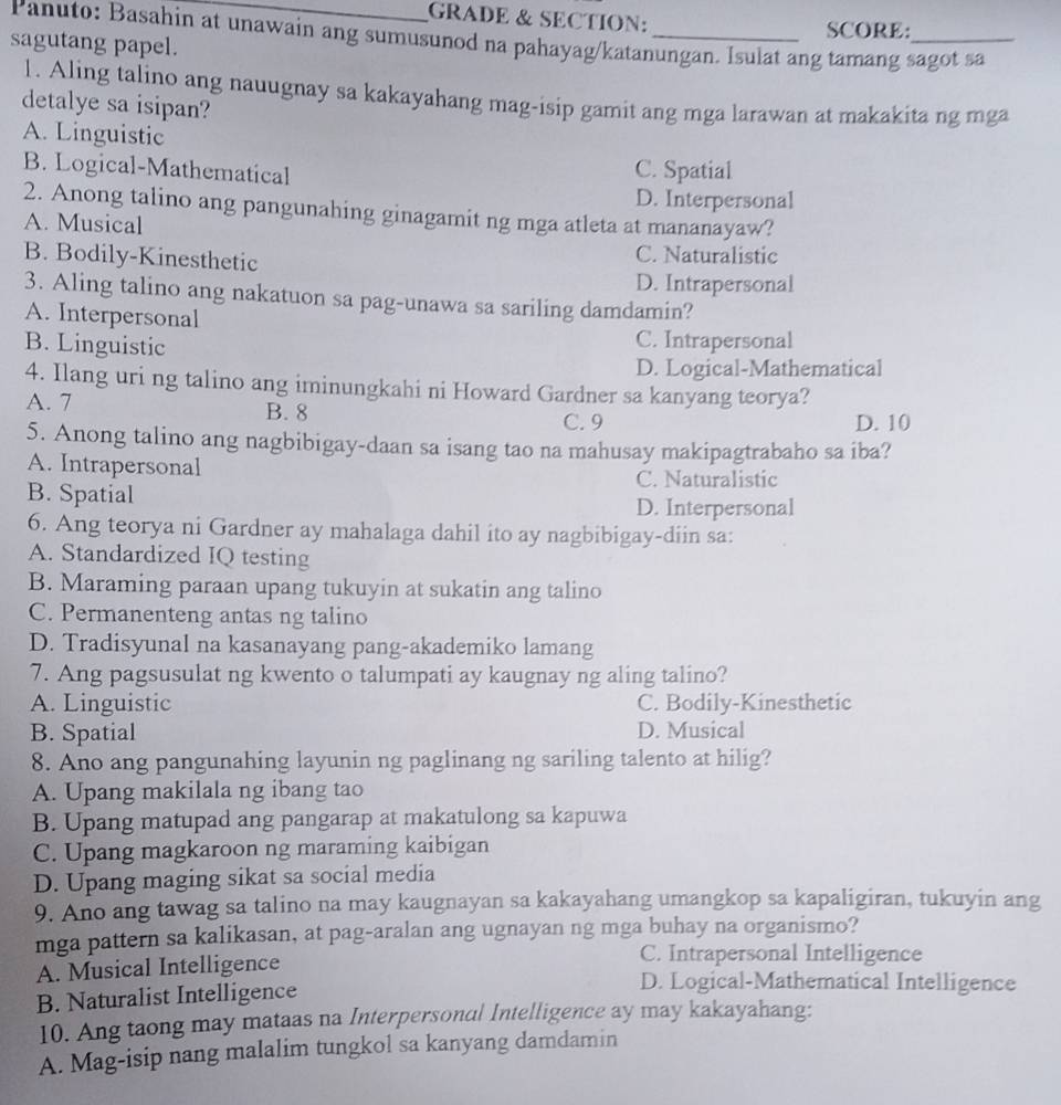 GRADE & SECTION:
Panuto: Basahin at unawain ang sumusunod na pahayag/katanungan. Isulat ang tamang sagot sa SCORE:
sagutang papel.
1. Aling talino ang nauugnay sa kakayahang mag-isip gamit ang mga larawan at makakita ng mga
detalye sa isipan?
A. Linguistic
B. Logical-Mathematical C. Spatial
D. Interpersonal
2. Anong talino ang pangunahing ginagamit ng mga atleta at mananayaw?
A. Musical
B. Bodily-Kinesthetic C. Naturalistic
D. Intrapersonal
3. Aling talino ang nakatuon sa pag-unawa sa sariling damdamin?
A. Interpersonal
B. Linguistic C. Intrapersonal
D. Logical-Mathematical
4. Ilang uri ng talino ang iminungkahi ni Howard Gardner sa kanyang teorya?
A. 7 B. 8
C. 9 D. 10
5. Anong talino ang nagbibigay-daan sa isang tao na mahusay makipagtrabaho sa iba?
A. Intrapersonal
C. Naturalistic
B. Spatial
D. Interpersonal
6. Ang teorya ni Gardner ay mahalaga dahil ito ay nagbibigay-diin sa:
A. Standardized IQ testing
B. Maraming paraan upang tukuyin at sukatin ang talino
C. Permanenteng antas ng talino
D. Tradisyunal na kasanayang pang-akademiko lamang
7. Ang pagsusulat ng kwento o talumpati ay kaugnay ng aling talino?
A. Linguistic C. Bodily-Kinesthetic
B. Spatial D. Musical
8. Ano ang pangunahing layunin ng paglinang ng sariling talento at hilig?
A. Upang makilala ng ibang tao
B. Upang matupad ang pangarap at makatulong sa kapuwa
C. Upang magkaroon ng maraming kaibigan
D. Upang maging sikat sa social media
9. Ano ang tawag sa talino na may kaugnayan sa kakayahang umangkop sa kapaligiran, tukuyin ang
mga pattern sa kalikasan, at pag-aralan ang ugnayan ng mga buhay na organismo?
A. Musical Intelligence
C. Intrapersonal Intelligence
B. Naturalist Intelligence
D. Logical-Mathematical Intelligence
10. Ang taong may mataas na Interpersonal Intelligence ay may kakayahang:
A. Mag-isip nang malalim tungkol sa kanyang damdamin