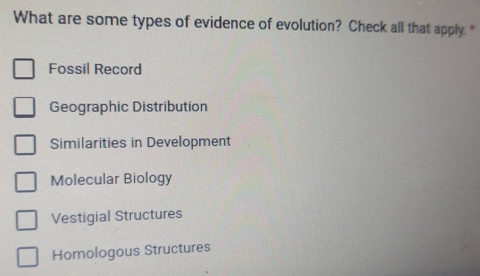 What are some types of evidence of evolution? Check all that apply. *
Fossil Record
Geographic Distribution
Similarities in Development
Molecular Biology
Vestigial Structures
Homologous Structures