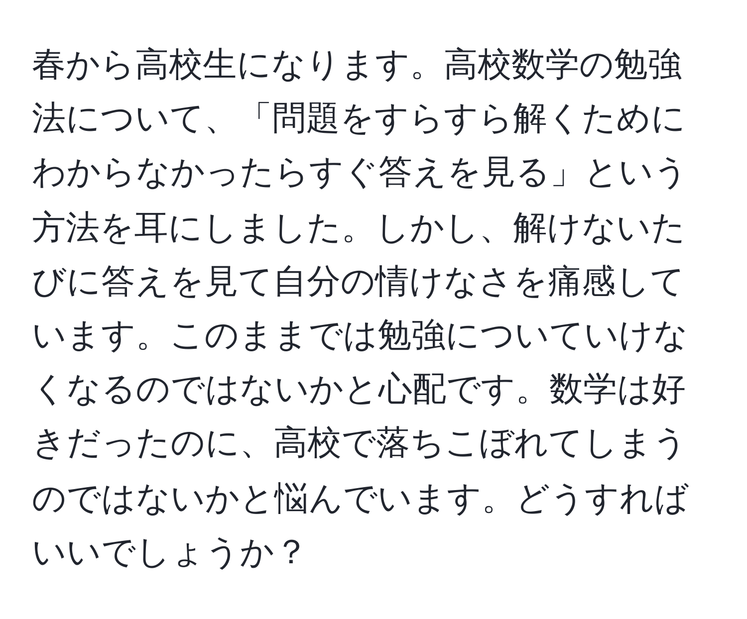 春から高校生になります。高校数学の勉強法について、「問題をすらすら解くためにわからなかったらすぐ答えを見る」という方法を耳にしました。しかし、解けないたびに答えを見て自分の情けなさを痛感しています。このままでは勉強についていけなくなるのではないかと心配です。数学は好きだったのに、高校で落ちこぼれてしまうのではないかと悩んでいます。どうすればいいでしょうか？