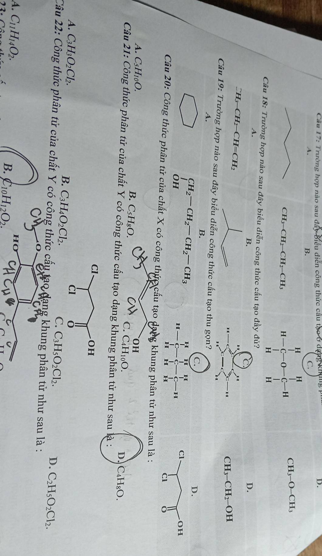 Trường hợp nào sau đây biểu diễn công thức câu tạo o day
D.
A.
B.
C.
H
CH3 -O-CH_3
CH_3-CH_2-CH_2-CH_3
H-C-O-C-H
Câu 18: Trường hợp nào sau đây biểu diễn công thức cấu tạo đầy đủ?D.
A.
B.
CH_3-CH_2-CH=CH_2
CH_3-CH_2
-OH
Câu 19: Trường hợp nào sau đây biểu diễn công thức cấu tạ
A.
B.
CH_2-CH_2-CH_2-CH_3
OF I
c_□ 

Câu 20: Công thức phân tử của chất X có công thức cấu tạo dang khung phân tử như sau là :
A. C_5H_10O. OH
B. C_5H_8O.
C. C_4H_10O.
D. C_4H_8O.
Câu 21: Công thức phân tử của chất Y có công thức cấu tạo dạng khung phân tử như sau là :
A. C_3H_3O_2Cl_2.
B. C_3H_4O_2Cl_2.
C. C_3H_5O_2Cl_2.
D. C_2H_5O_2Cl_2.
Câu 22: Công thức phân tử của chất Y có công thức cấu tạo dang khung phân tử như sau là :
A. C_11H_14O_2.
73.
B. C_10H_12O_2.